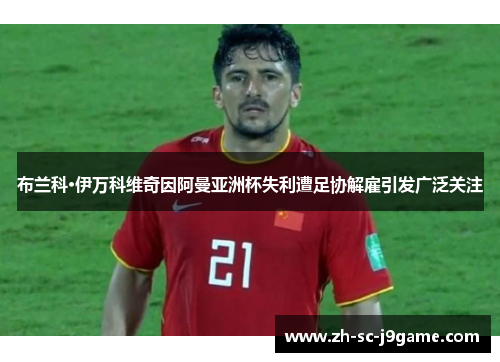 布兰科·伊万科维奇因阿曼亚洲杯失利遭足协解雇引发广泛关注 布兰科·伊万科维奇因阿曼亚洲杯失利遭足协解雇引发广泛关注