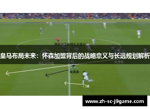 皇马布局未来：怀森加盟背后的战略意义与长远规划解析