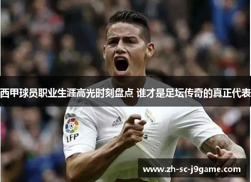 西甲球员职业生涯高光时刻盘点 谁才是足坛传奇的真正代表 西甲球员职业生涯高光时刻盘点 谁才是足坛传奇的真正代表