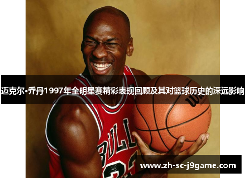 迈克尔·乔丹1997年全明星赛精彩表现回顾及其对篮球历史的深远影响 迈克尔·乔丹1997年全明星赛精彩表现回顾及其对篮球历史的深远影响